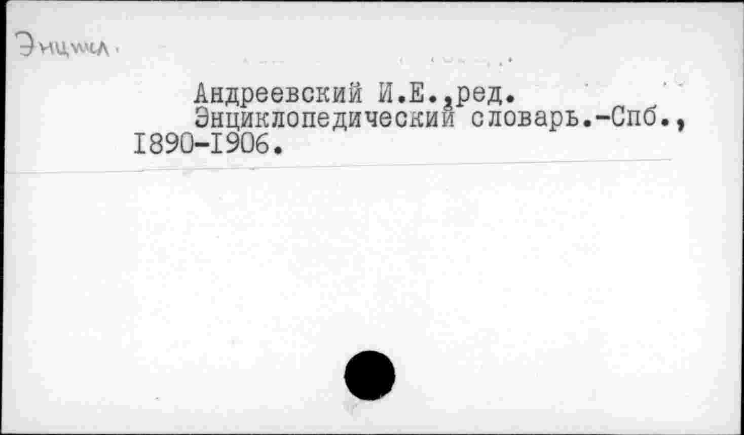 ﻿'^ИЦ.'ЛЧЛ •
Андреевский И.Е.,ред.
Энциклопедический словарь.-Спб. 1890-1906.